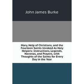 

Книга Mary, Help of Christians, and the Fourteen Saints Invoked As Holy Helpers: Instructions, Legends, Novenas, and Prayers, with Thoughts of the Sai