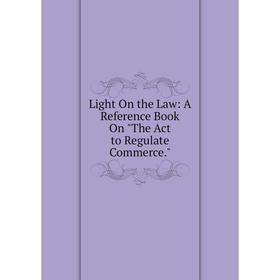 

Книга Light On the Law: A Reference Book On The Act to Regulate Commerce