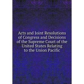 

Книга Acts and Joint Resolutions of Congress and Decisions of the Supreme Court of the United States Relating to the Union Pacific
