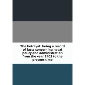 

Книга The betrayal: being a record of facts concerning naval policy and administration from the year 1902 to the present time