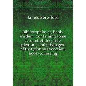 

Книга Bibliosophia; or, Book-wisdom. Containing some account of the pride, pleasure, and privileges, of that glorious vocation, book-collecting