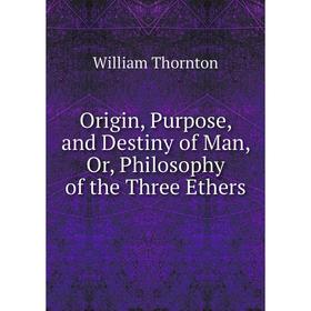 

Книга Origin, Purpose, and Destiny of Man, Or, Philosophy of the Three Ethers