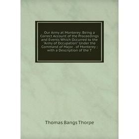 

Книга Our Army at Monterey: Being a Correct Account of the Proceedings and Events Which Occurred to the Army of Occupation Under the Command of Major