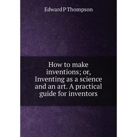 

Книга How to make inventions; or, Inventing as a science and an art. A practical guide for inventors