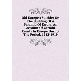 

Книга Old Europe's Suicide; or the Building Of A Pyramid of Error s, An Account Of Certain Events In Europe During The Period, 1912-1919