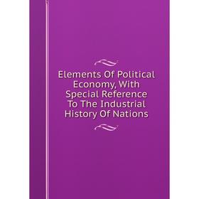 

Книга Elements Of Political Economy, With Special Reference To The Industrial History Of Nations