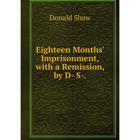 

Книга Eighteen Months' Imprisonment, with a Remission, by D- S-.