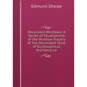 

Книга Decorated Windows: A Series of Illustrations of the Window Tracery of the Decorated Style of Ecclesiastical Architecture