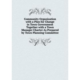 

Книга Community Organization with a Plan for Change in Town Government Together with a Town Manager Charter As Prepared by Town Planning Committee