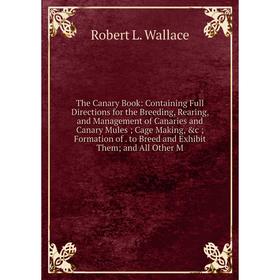 

Книга The Canary Book: Containing Full Directions for the Breeding, Rearing, and Management of Canaries and Canary Mules