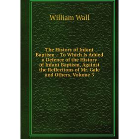 

Книга The History of Infant Baptism: To Which Is Added a Defence of the History of Infant Baptism, Against the Reflections of Mr. Gale and Others