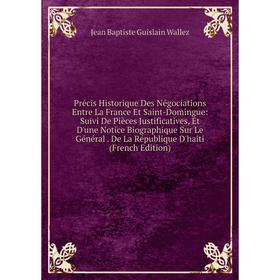 

Книга Précis Historique Des Négociations Entre La France Et Saint-Domingue: Suivi De Pièces Justificatives, Et D'une Notice Biographique Sur Le Généra