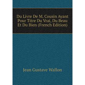 

Книга Du Livre De M. Cousin Ayant Pour Titre Du Vrai, Du Beau Et Du Bien (French Edition)