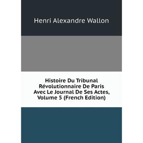 

Книга Histoire Du Tribunal Révolutionnaire De Paris Avec Le Journal De Ses Actes, Volume 5 (French Edition)