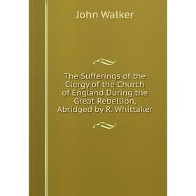 

Книга The Sufferings of the Clergy of the Church of England During the Great Rebellion, Abridged by R. Whittaker