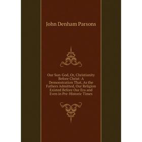 

Книга Our Sun-God, Or, Christianity Before Christ: A Demonstration That, As the Fathers Admitted, Our Religion Existed Before Our Era and Even in Pre-