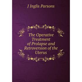 

Книга The Operative Treatment of Prolapse and Retroversion of the Uterus