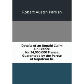 

Книга Details of an Unpaid Claim On France for 24,000,000 Francs: Guaranteed by the Parole of Napoleon Iii.