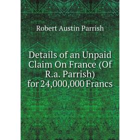 

Книга Details of an Unpaid Claim On France (Of R.a. Parrish) for 24,000,000 Francs