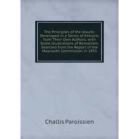 

Книга The Principles of the Jesuits: Developed in a Series of Extracts from Their Own Authors, with Some Illustrations of Romanism, Selected from the