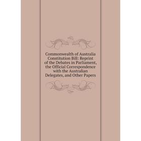 

Книга Commonwealth of Australia Constitution Bill: Reprint of the Debates in Parliament, the Official Correspondence with the Australian Delegates, an