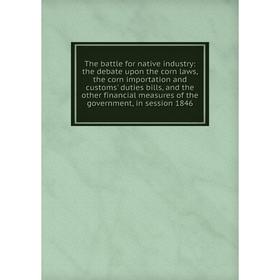 

Книга The battle for native industry: the debate upon the corn laws, the corn importation and customs' duties bills, and the other financial measures