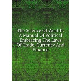 

Книга The Science Of Wealth: A Manual Of Political Embracing The Laws Of Trade, Currency And Finance