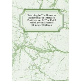 

Книга Teaching In The Home; A Handbook For Intensive Fertilization Of The Child Mind, For Instructors Of Young Children