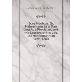 

Книга Ecce Medicus: Or, Hahnemann As a Man and As a Physician, and the Lessons of His Life. 1St Hahnemannian Lect., 1880