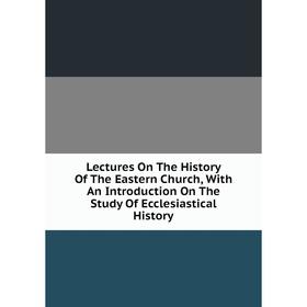 

Книга Lectures On The History Of The Eastern Church, With An Introduction On The Study Of Ecclesiastical History