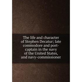 

Книга The life and character of Stephen Decatur; late commodore and port-captain in the navy of the United States, and navy-commissioner