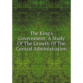

Книга The King's Government; A Study Of The Growth Of The Central Administration