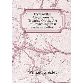 

Книга Ecclesiastes Anglicanus, a Treatise On the Art of Preaching, in a Series of Letters
