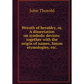 

Книга Wreath of heraldry, or, A dissertation on symbolic devices: together with the origin of names, Saxon etymologies