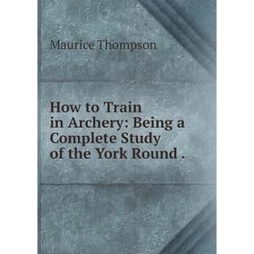 

Книга How to Train in Archery: Being a Complete Study of the York Round.