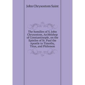 

Книга The homilies of S. John Chrysostom, Archbishop of Constantinople, on the Epistles of St. Paul the Apostle to Timothy, Titus, and Philemon