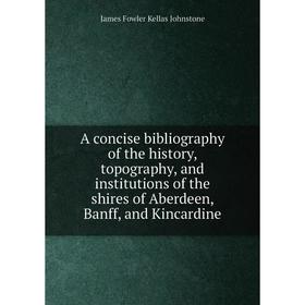 

Книга A concise bibliography of the history, topography, and institutions of the shires of Aberdeen, Banff, and Kincardine