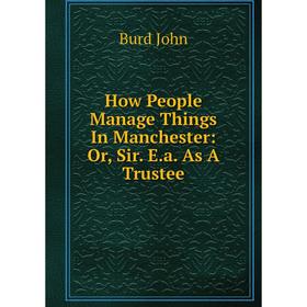 

Книга How People Manage Things In Manchester: Or, Sir. E.a. As A Trustee