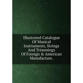 

Книга Illustrated Catalogue Of Musical Instruments, Strings And Trimmings Of Foreign & American Manufacture.