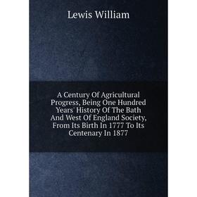 

Книга A Century Of Agricultural Progress, Being One Hundred Years' History Of The Bath And West Of England Society, From Its Birth In 1777 To Its Cent