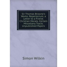 

Книга Sir Thomas Browne's Works: Repertorium. a Letter to a Friend. Christian Morals. Certain Miscellany Tracts. Unpublished Papers