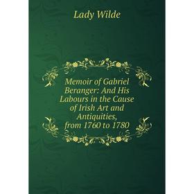 

Книга Memoir of Gabriel Beranger: And His Labours in the Cause of Irish Art and Antiquities, from 1760 to 1780