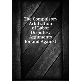 

Книга The Compulsory Arbitration of Labor Disputes: Arguments for and Against