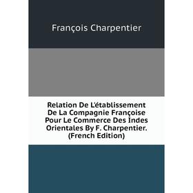 

Книга Relation De L'établissement De La Compagnie Françoise Pour Le Commerce Des Indes Orientales By F. Charpentier