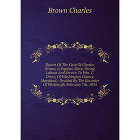 

Книга Report Of The Case Of Charles Brown, A Fugitive Slave, Owing Labour And Service To Wm. C. Drury, Of Washington County, Maryland.: Decided By The