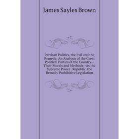 

Книга Partisan Politics, the Evil and the Remedy: An Analysis of the Great Political Parties of the country — Their Morals and Methods — As the Suprem