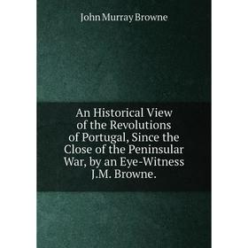 

Книга An Historical View of the Revolutions of Portugal, Since the Close of the Peninsular War, by an Eye-Witness J.M. Browne