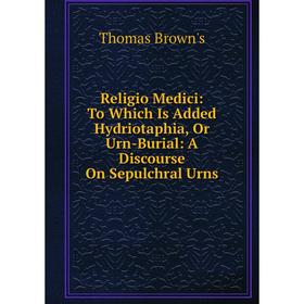 

Книга Religio Medici: To Which Is Added Hydriotaphia, Or Urn-Burial: A Discourse On Sepulchral Urns