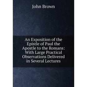 

Книга An Exposition of the Epistle of Paul the Apostle to the Romans: With Large Practical Observations Delivered in Several Lectures