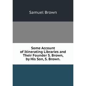 

Книга Some Account of Itinerating Libraries and Their Founder S. Brown, by His Son, S. Brown.
